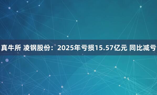 真牛所 凌钢股份：2025年亏损15.57亿元 同比减亏